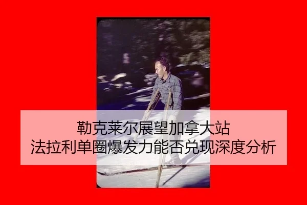 勒克莱尔展望加拿大站 法拉利单圈爆发力能否兑现深度分析